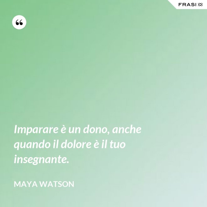 Imparare è un dono, anche quando il dolore è il tuo insegnante. - Maya Watson