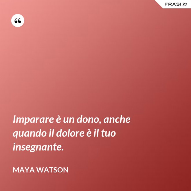 Imparare è un dono, anche quando il dolore è il tuo insegnante. - Maya Watson