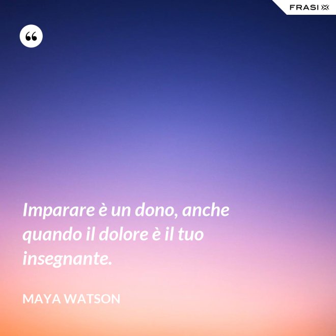 Imparare è un dono, anche quando il dolore è il tuo insegnante. - Maya Watson
