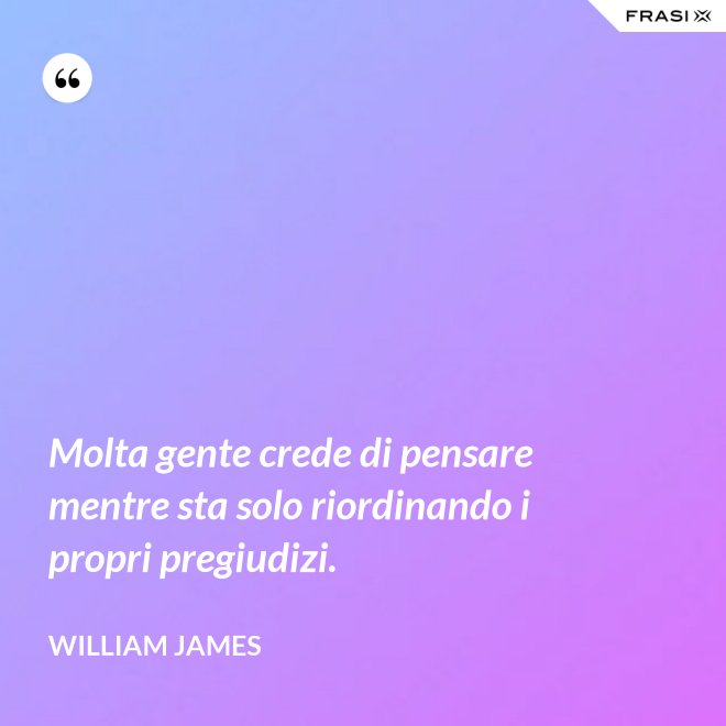 Molta gente crede di pensare mentre sta solo riordinando i propri pregiudizi. - William James