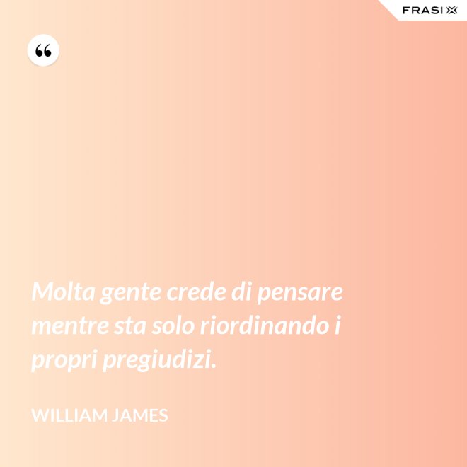 Molta gente crede di pensare mentre sta solo riordinando i propri pregiudizi. - William James