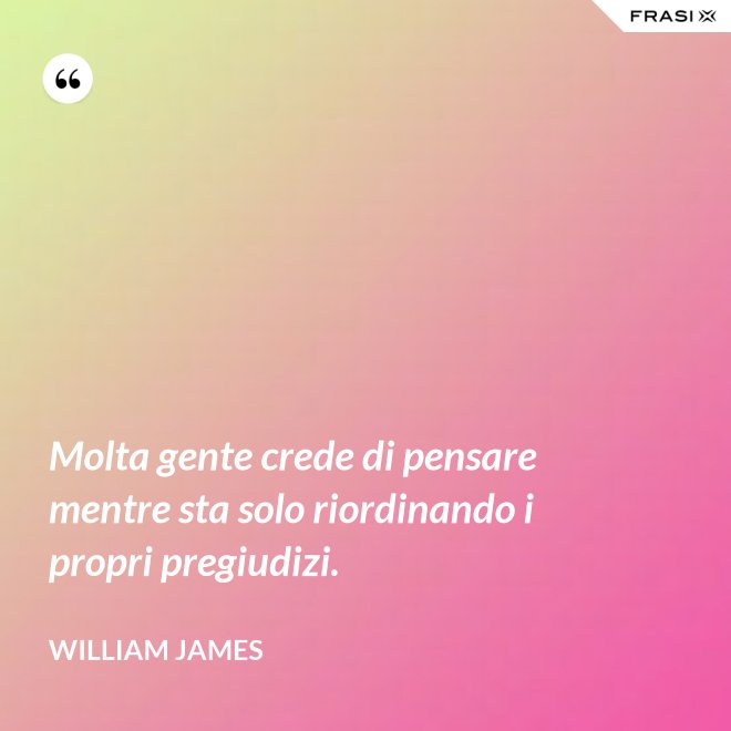 Molta gente crede di pensare mentre sta solo riordinando i propri pregiudizi. - William James