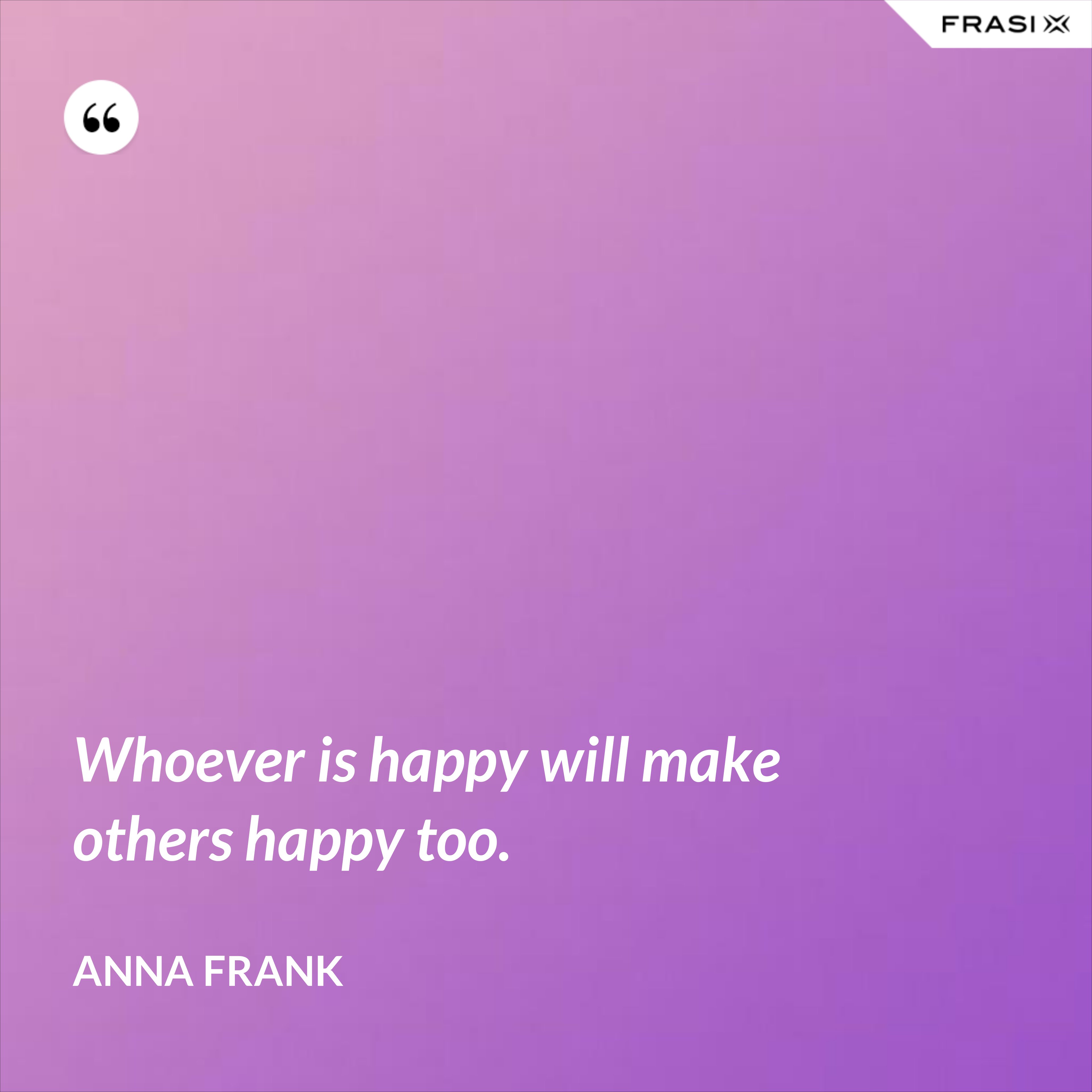 Whoever is happy will make others happy too. - Anna Frank