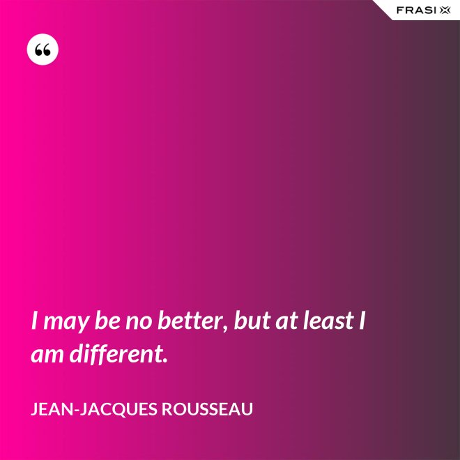 I may be no better, but at least I am different. - Jean-Jacques Rousseau