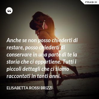 Anche se non posso chiederti di restare, posso chiederti di conservare in una parte di te la storia che ci appartiene. Tutti i piccoli dettagli che ci siamo raccontati in tanti anni. - Elisabetta Rossi Brizzi