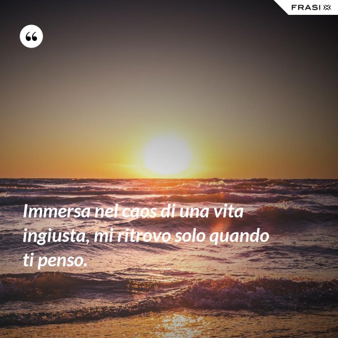 Immersa nel caos di una vita ingiusta, mi ritrovo solo quando ti penso. - Anonimo