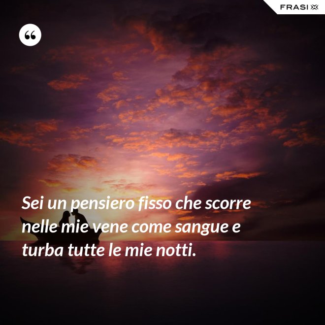 Sei un pensiero fisso che scorre nelle mie vene come sangue e turba tutte le mie notti. - Anonimo