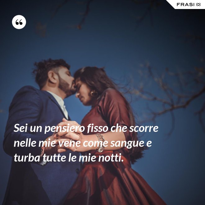 Sei un pensiero fisso che scorre nelle mie vene come sangue e turba tutte le mie notti. - Anonimo