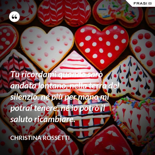 Tu ricordami quando sarò andata lontano, nella terra del silenzio, né più per mano mi potrai tenere, né io potrò il saluto ricambiare. - Christina Rossetti