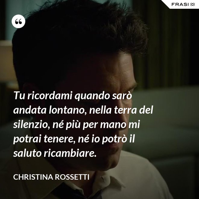 Tu ricordami quando sarò andata lontano, nella terra del silenzio, né più per mano mi potrai tenere, né io potrò il saluto ricambiare. - Christina Rossetti