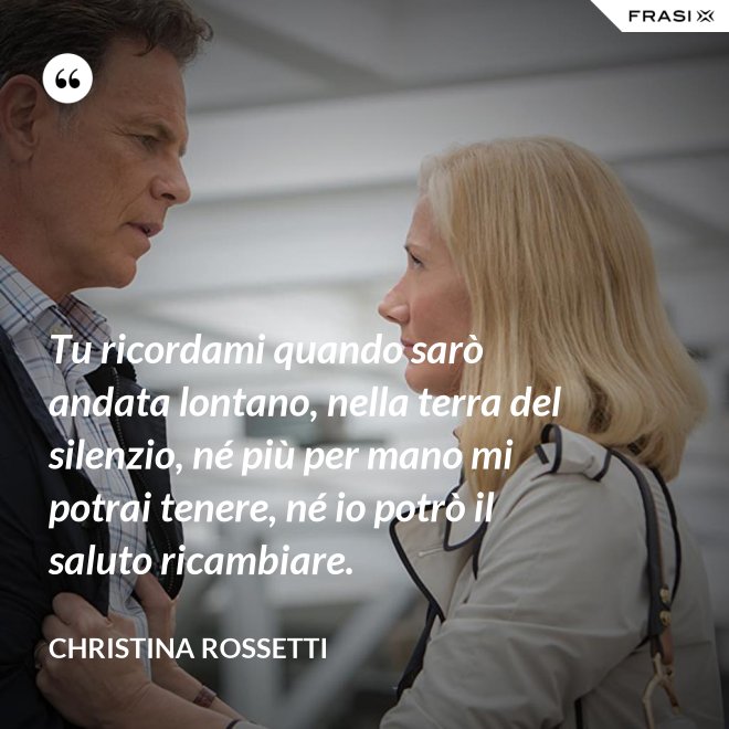 Tu ricordami quando sarò andata lontano, nella terra del silenzio, né più per mano mi potrai tenere, né io potrò il saluto ricambiare. - Christina Rossetti