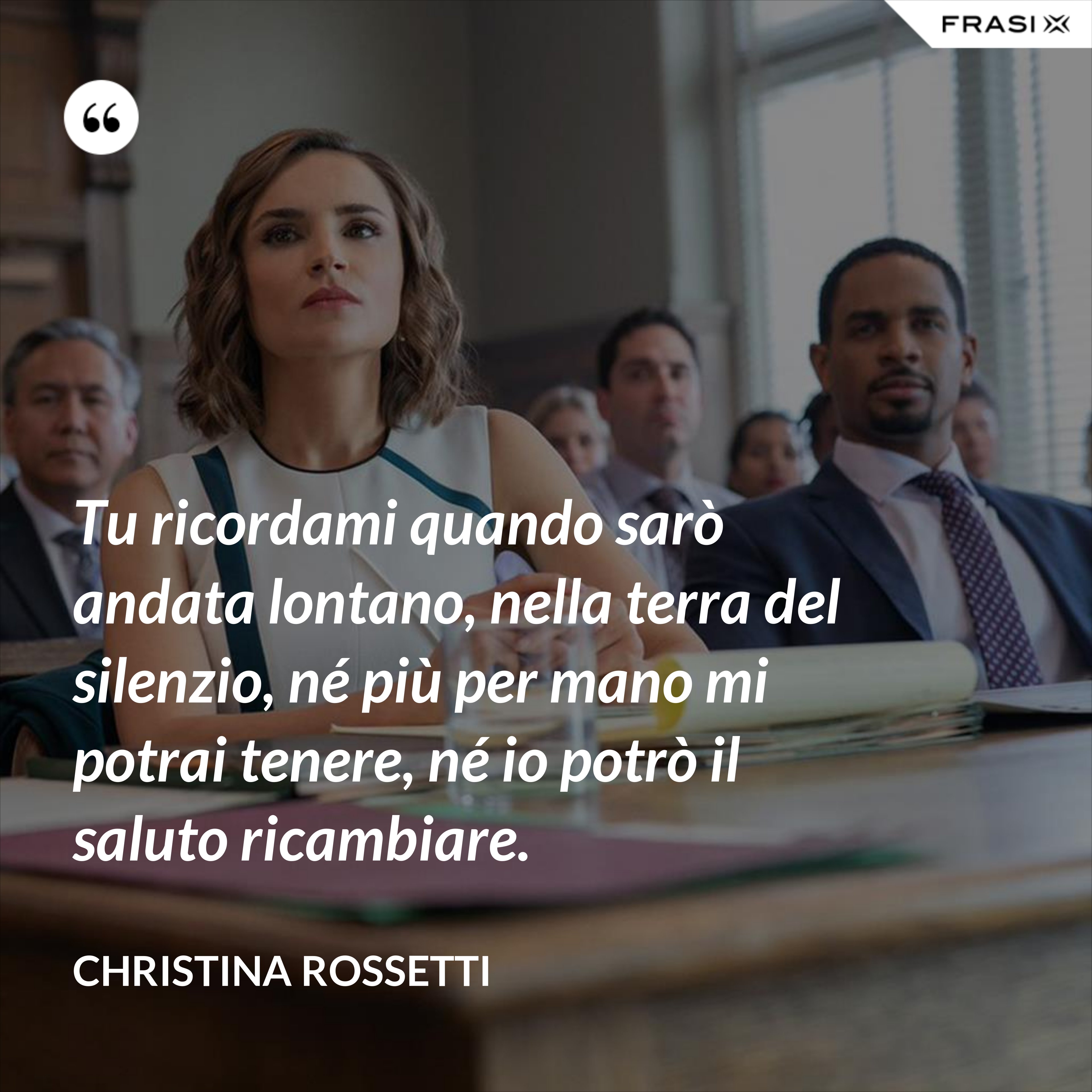 Tu ricordami quando sarò andata lontano, nella terra del silenzio, né più per mano mi potrai tenere, né io potrò il saluto ricambiare. - Christina Rossetti