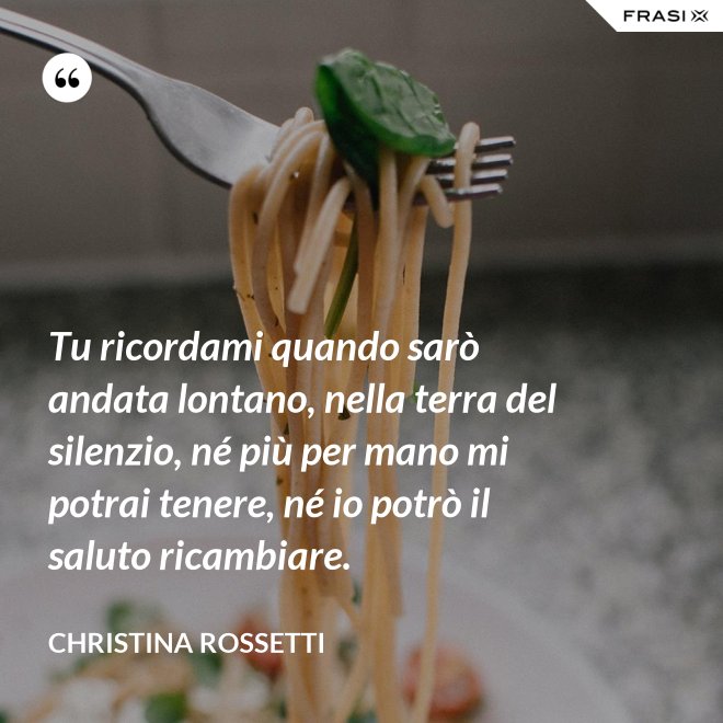 Tu ricordami quando sarò andata lontano, nella terra del silenzio, né più per mano mi potrai tenere, né io potrò il saluto ricambiare. - Christina Rossetti