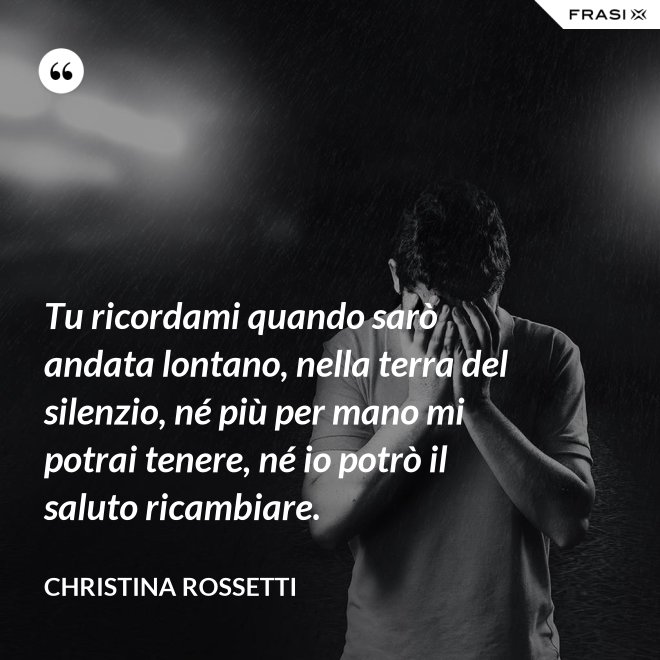Tu ricordami quando sarò andata lontano, nella terra del silenzio, né più per mano mi potrai tenere, né io potrò il saluto ricambiare. - Christina Rossetti