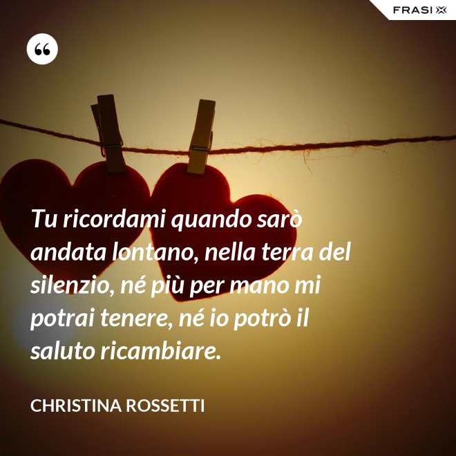 Tu ricordami quando sarò andata lontano, nella terra del silenzio, né più per mano mi potrai tenere, né io potrò il saluto ricambiare. - Christina Rossetti