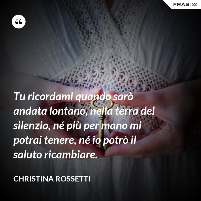 Tu ricordami quando sarò andata lontano, nella terra del silenzio, né più per mano mi potrai tenere, né io potrò il saluto ricambiare. - Christina Rossetti