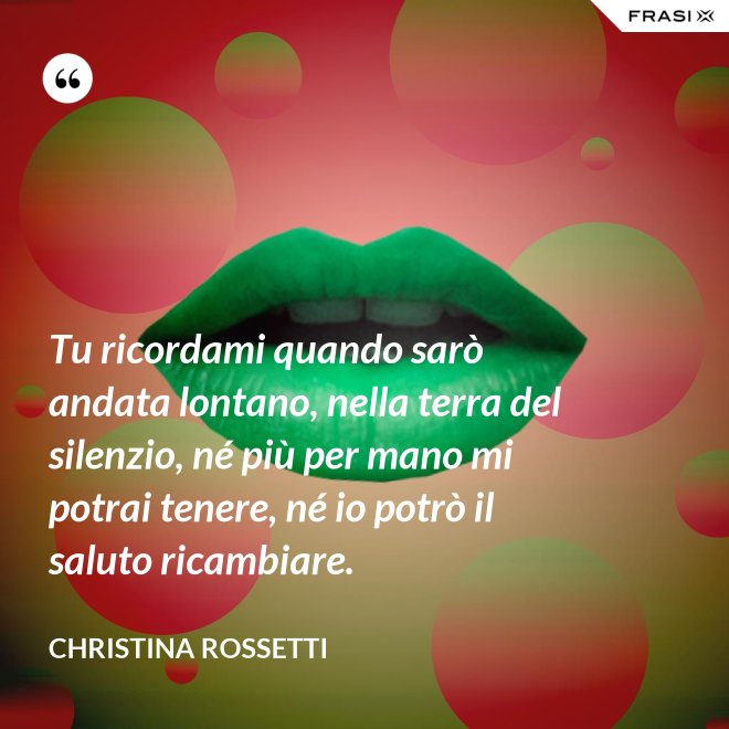 Tu ricordami quando sarò andata lontano, nella terra del silenzio, né più per mano mi potrai tenere, né io potrò il saluto ricambiare. - Christina Rossetti