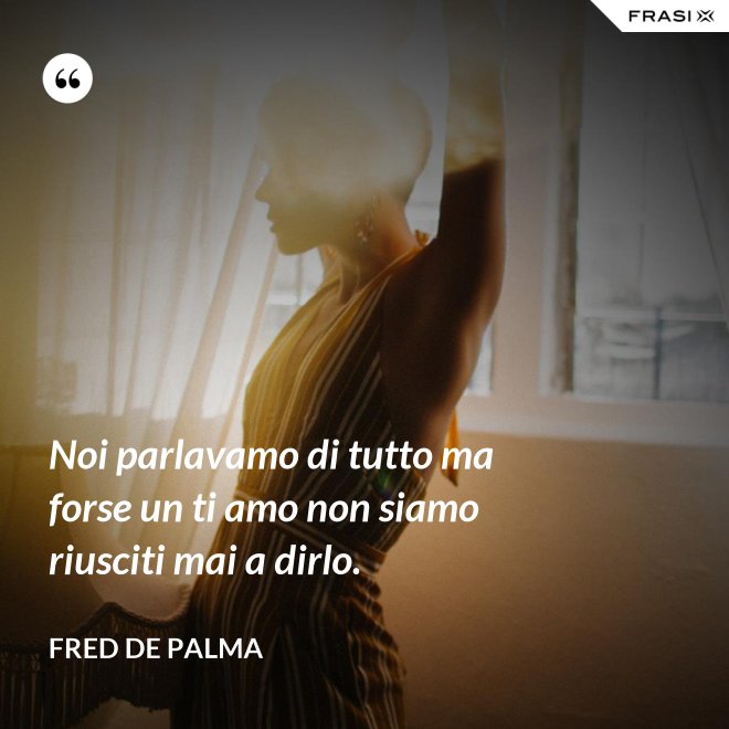Noi parlavamo di tutto ma forse un ti amo non siamo riusciti mai a dirlo. - Fred De Palma
