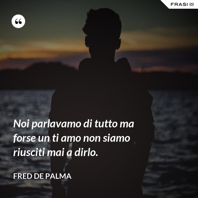Noi parlavamo di tutto ma forse un ti amo non siamo riusciti mai a dirlo. - Fred De Palma