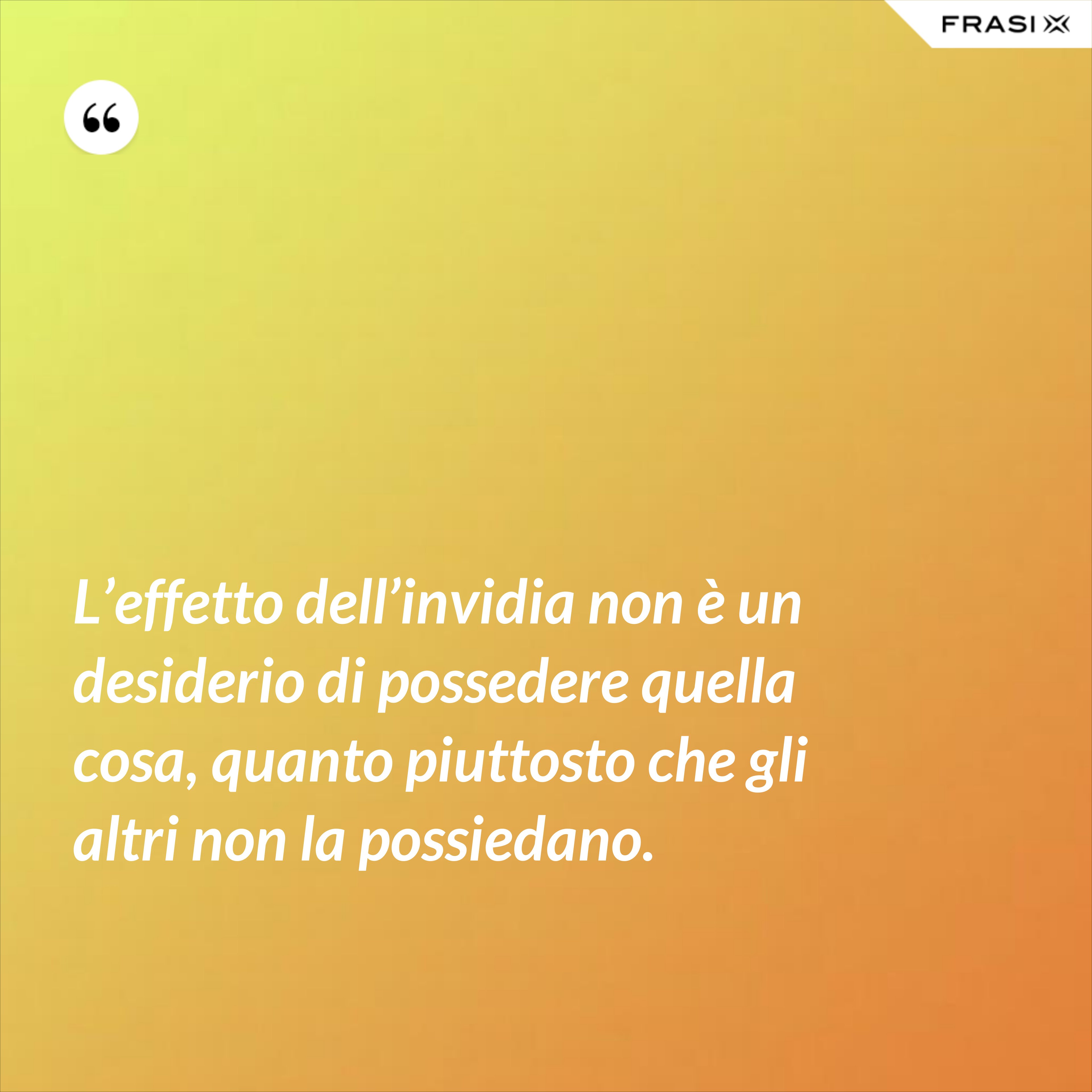 L’effetto dell’invidia non è un desiderio di possedere quella cosa, quanto piuttosto che gli altri non la possiedano. - Anonimo