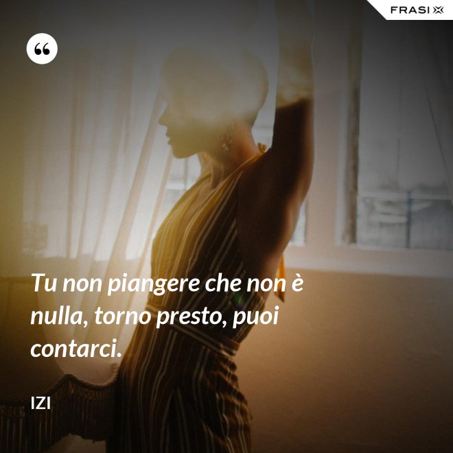 Tu non piangere che non è nulla, torno presto, puoi contarci. - Izi