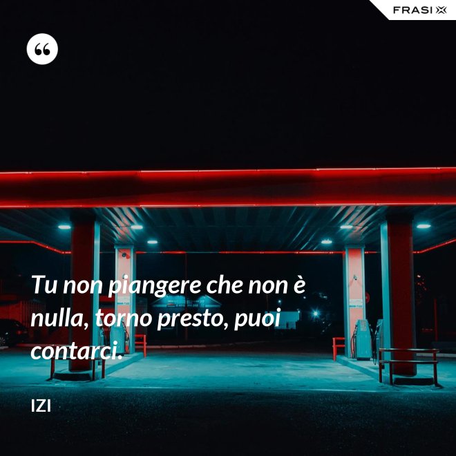 Tu non piangere che non è nulla, torno presto, puoi contarci. - Izi