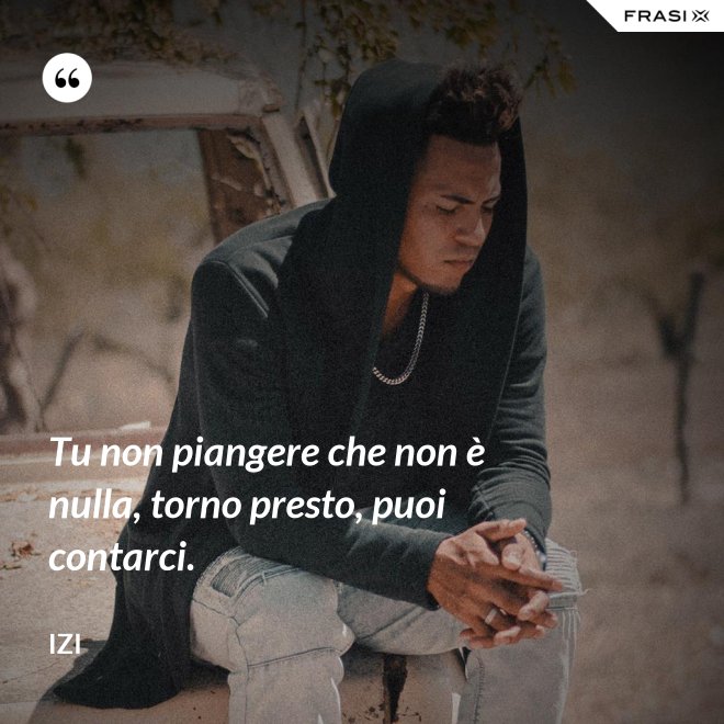 Tu non piangere che non è nulla, torno presto, puoi contarci. - Izi