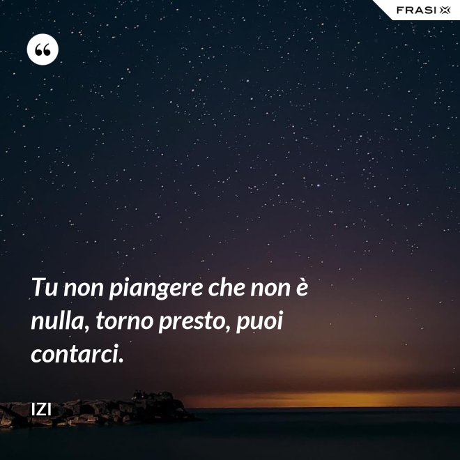 Tu non piangere che non è nulla, torno presto, puoi contarci. - Izi