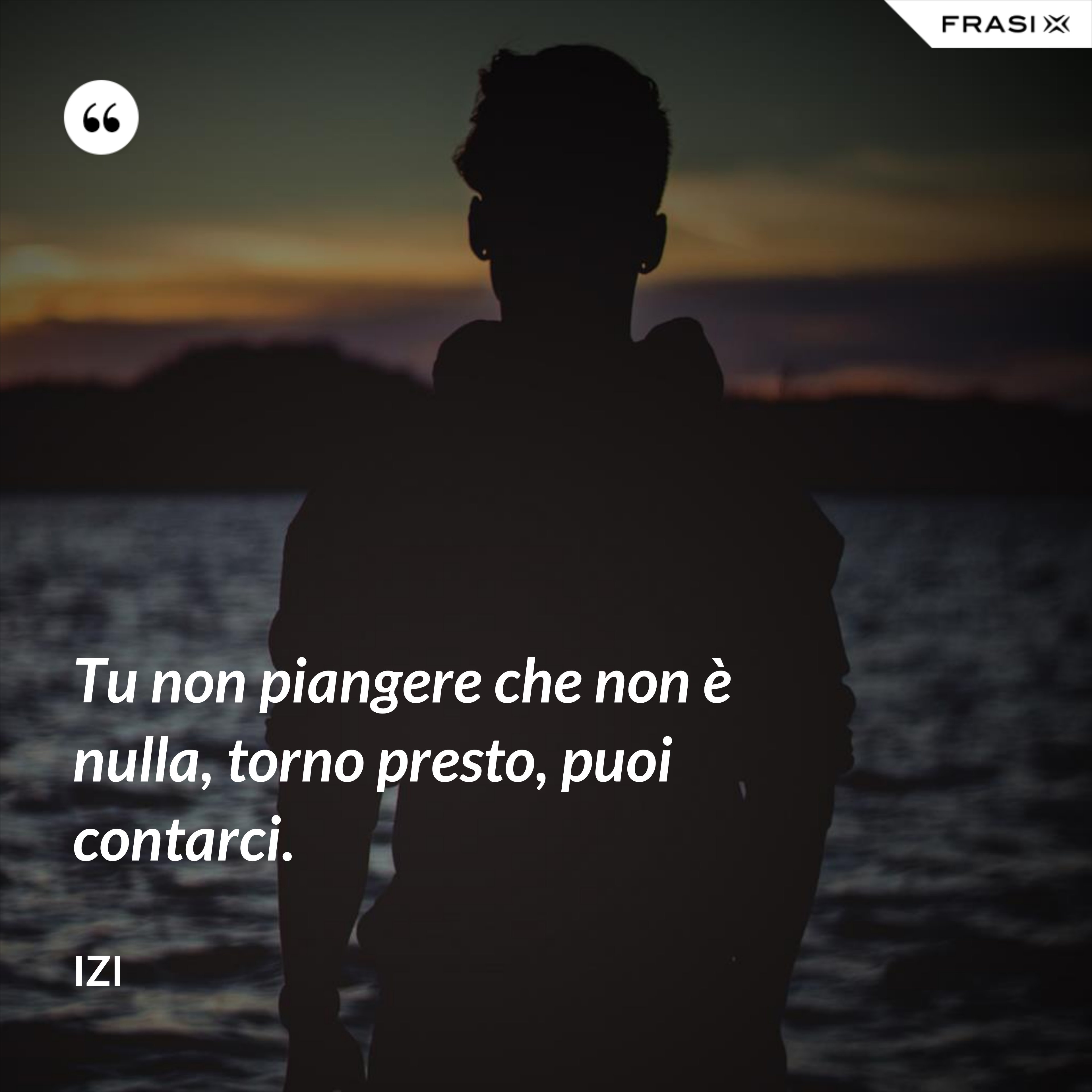 Tu non piangere che non è nulla, torno presto, puoi contarci. - Izi
