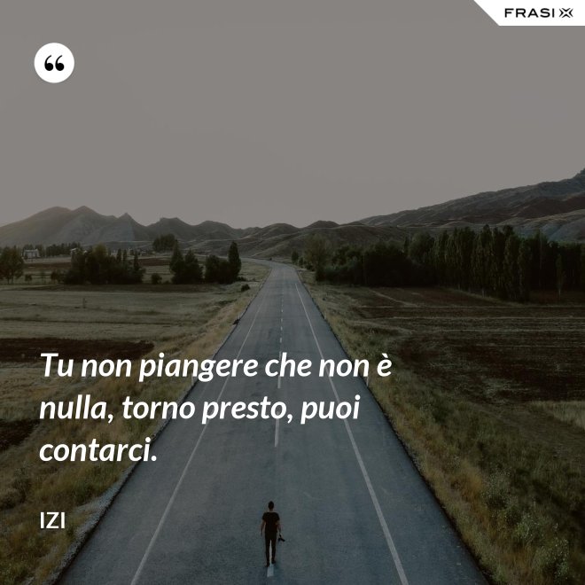 Tu non piangere che non è nulla, torno presto, puoi contarci. - Izi