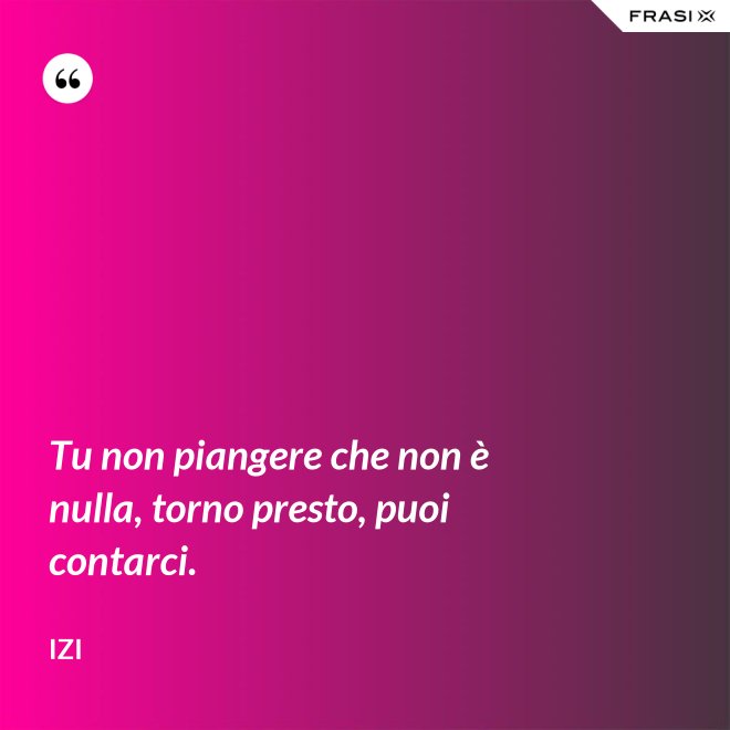 Tu non piangere che non è nulla, torno presto, puoi contarci. - Izi