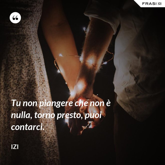Tu non piangere che non è nulla, torno presto, puoi contarci. - Izi