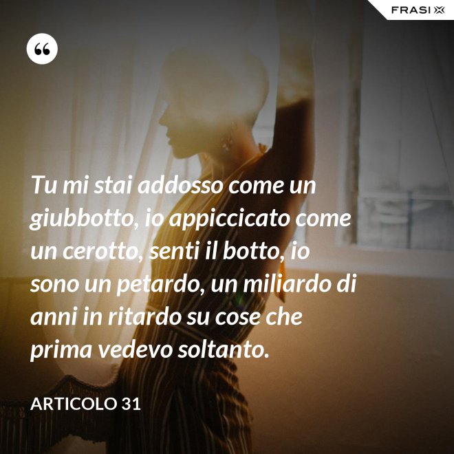 Tu mi stai addosso come un giubbotto, io appiccicato come un cerotto, senti il botto, io sono un petardo, un miliardo di anni in ritardo su cose che prima vedevo soltanto. - Articolo 31