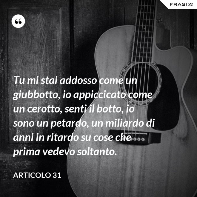 Tu mi stai addosso come un giubbotto, io appiccicato come un cerotto, senti il botto, io sono un petardo, un miliardo di anni in ritardo su cose che prima vedevo soltanto. - Articolo 31