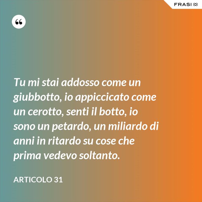 Tu mi stai addosso come un giubbotto, io appiccicato come un cerotto, senti il botto, io sono un petardo, un miliardo di anni in ritardo su cose che prima vedevo soltanto. - Articolo 31