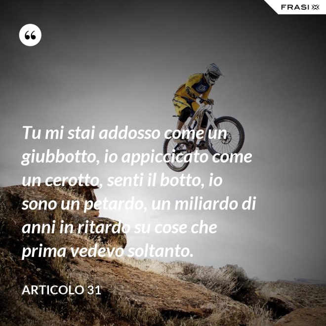 Tu mi stai addosso come un giubbotto, io appiccicato come un cerotto, senti il botto, io sono un petardo, un miliardo di anni in ritardo su cose che prima vedevo soltanto. - Articolo 31