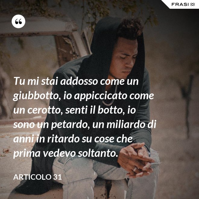Tu mi stai addosso come un giubbotto, io appiccicato come un cerotto, senti il botto, io sono un petardo, un miliardo di anni in ritardo su cose che prima vedevo soltanto. - Articolo 31