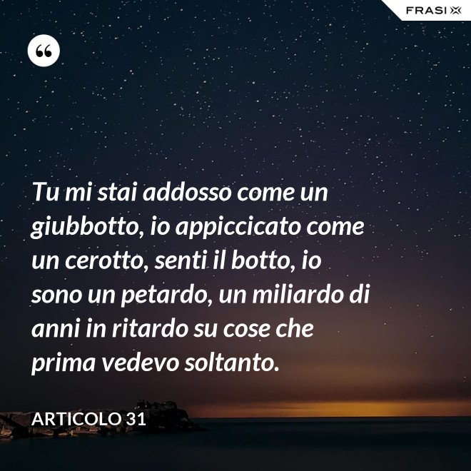 Tu mi stai addosso come un giubbotto, io appiccicato come un cerotto, senti il botto, io sono un petardo, un miliardo di anni in ritardo su cose che prima vedevo soltanto. - Articolo 31