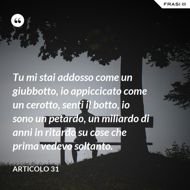 Tu mi stai addosso come un giubbotto, io appiccicato come un cerotto, senti il botto, io sono un petardo, un miliardo di anni in ritardo su cose che prima vedevo soltanto. - Articolo 31