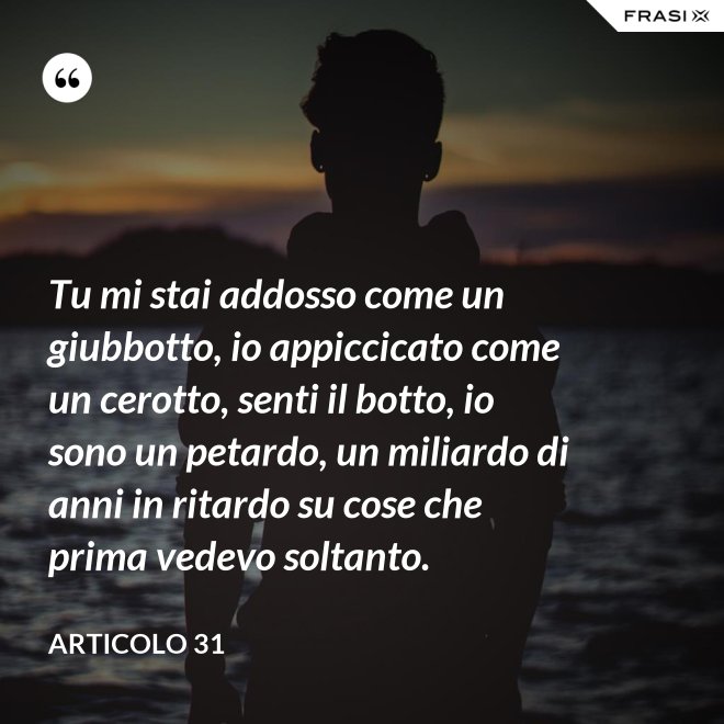 Tu mi stai addosso come un giubbotto, io appiccicato come un cerotto, senti il botto, io sono un petardo, un miliardo di anni in ritardo su cose che prima vedevo soltanto. - Articolo 31