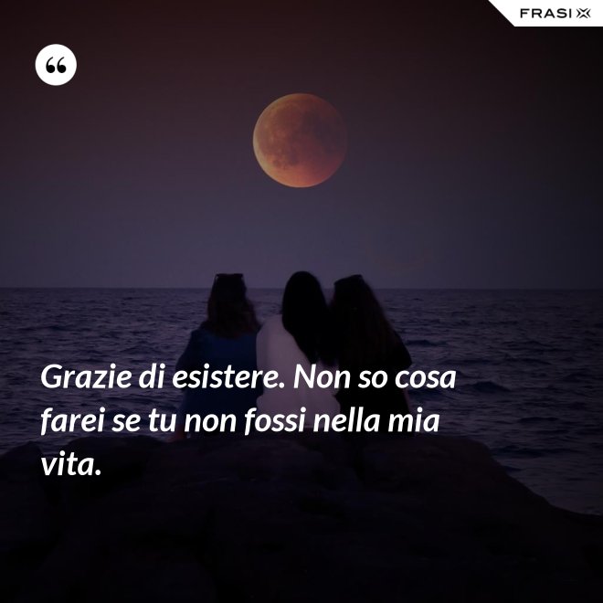 Grazie di esistere. Non so cosa farei se tu non fossi nella mia vita. - Anonimo