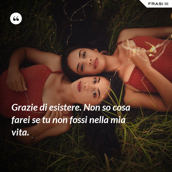 Grazie di esistere. Non so cosa farei se tu non fossi nella mia vita. - Anonimo