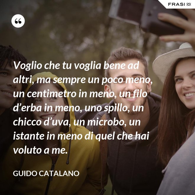 Voglio che tu voglia bene ad altri, ma sempre un poco meno, un centimetro in meno, un filo d’erba in meno, uno spillo, un chicco d’uva, un microbo, un istante in meno di quel che hai voluto a me. - Guido Catalano