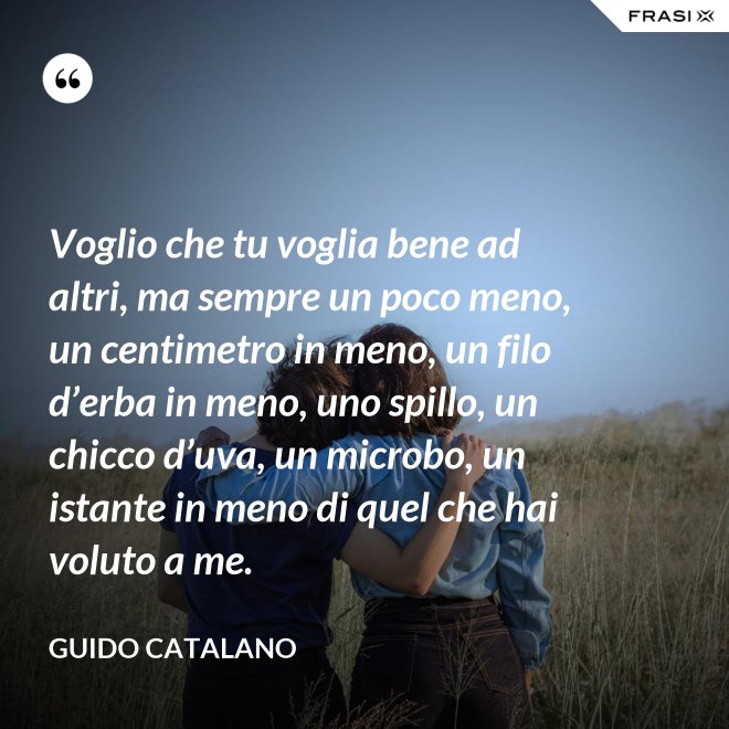 Voglio che tu voglia bene ad altri, ma sempre un poco meno, un centimetro in meno, un filo d’erba in meno, uno spillo, un chicco d’uva, un microbo, un istante in meno di quel che hai voluto a me. - Guido Catalano
