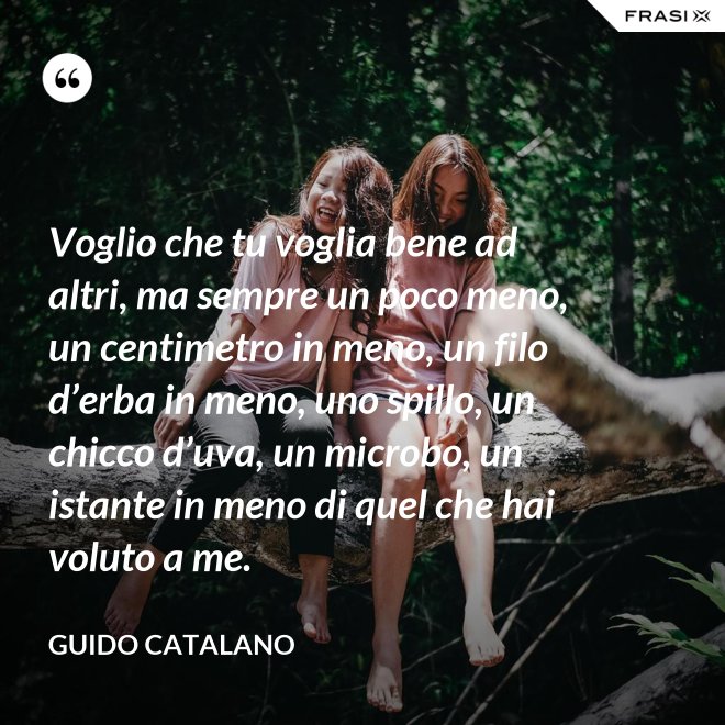 Voglio che tu voglia bene ad altri, ma sempre un poco meno, un centimetro in meno, un filo d’erba in meno, uno spillo, un chicco d’uva, un microbo, un istante in meno di quel che hai voluto a me. - Guido Catalano