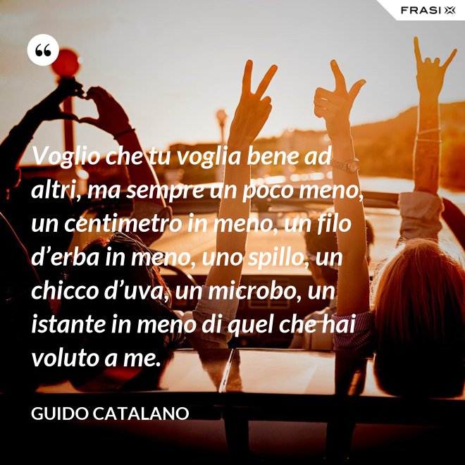 Voglio che tu voglia bene ad altri, ma sempre un poco meno, un centimetro in meno, un filo d’erba in meno, uno spillo, un chicco d’uva, un microbo, un istante in meno di quel che hai voluto a me. - Guido Catalano