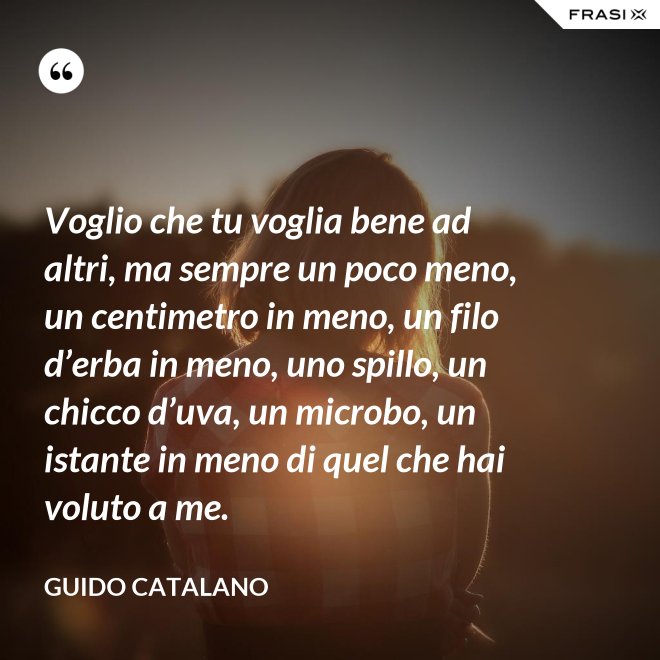 Voglio che tu voglia bene ad altri, ma sempre un poco meno, un centimetro in meno, un filo d’erba in meno, uno spillo, un chicco d’uva, un microbo, un istante in meno di quel che hai voluto a me. - Guido Catalano
