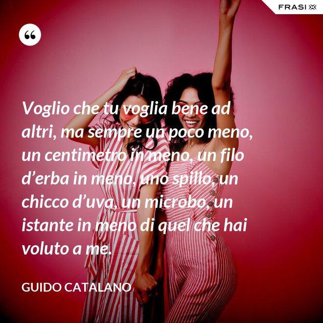 Voglio che tu voglia bene ad altri, ma sempre un poco meno, un centimetro in meno, un filo d’erba in meno, uno spillo, un chicco d’uva, un microbo, un istante in meno di quel che hai voluto a me. - Guido Catalano