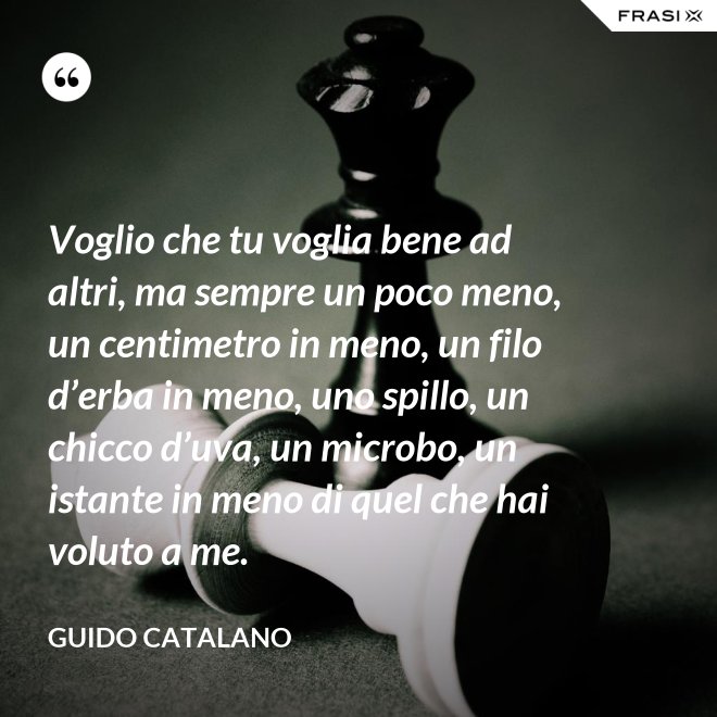 Voglio che tu voglia bene ad altri, ma sempre un poco meno, un centimetro in meno, un filo d’erba in meno, uno spillo, un chicco d’uva, un microbo, un istante in meno di quel che hai voluto a me. - Guido Catalano