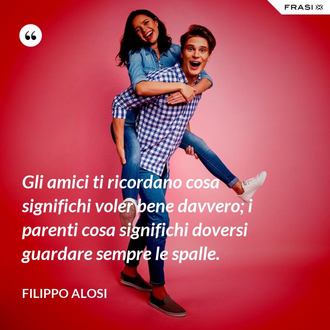 Gli amici ti ricordano cosa significhi voler bene davvero; i parenti cosa significhi doversi guardare sempre le spalle. - Filippo Alosi